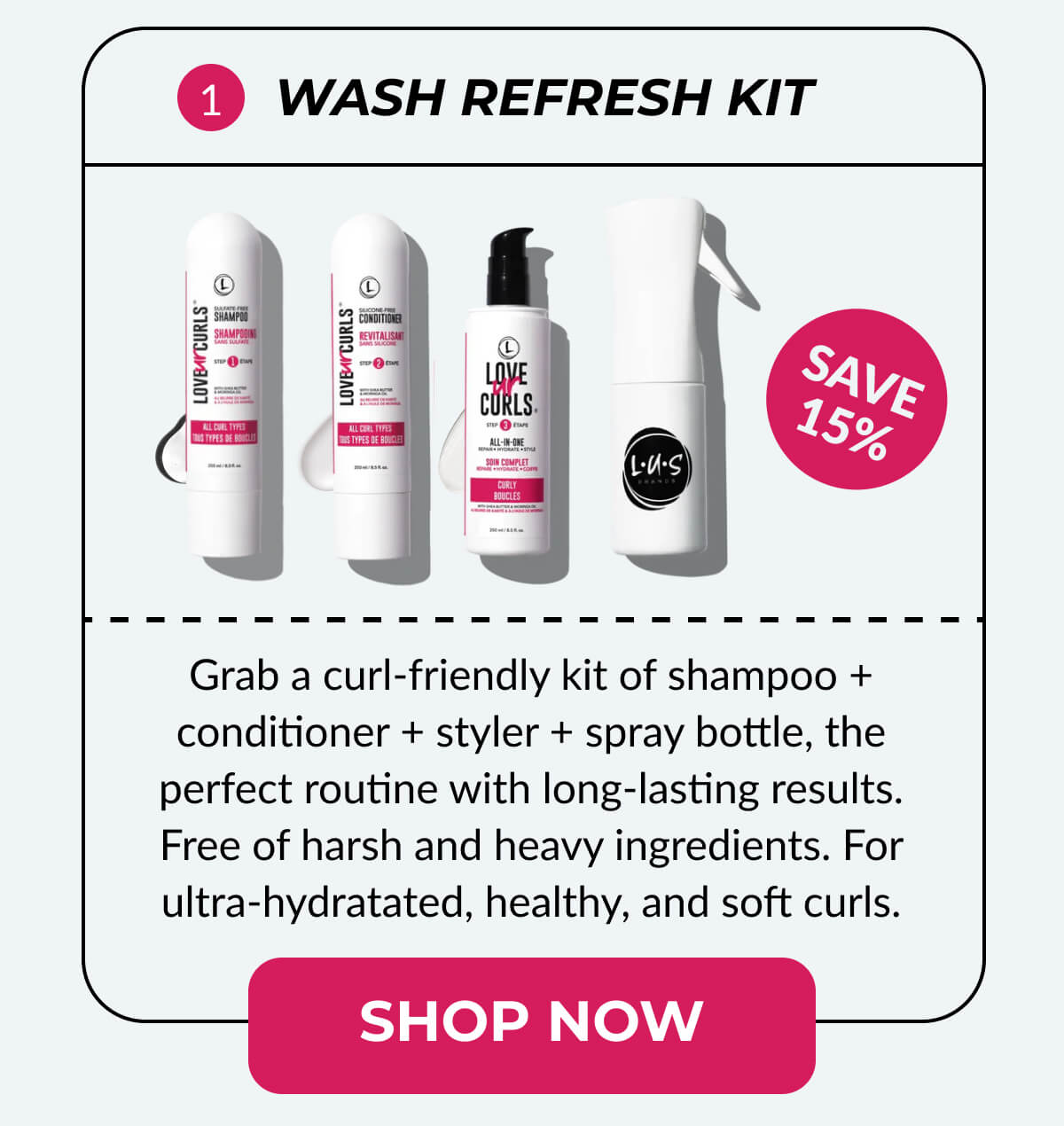 Wash Refresh Kit Grab a curl-friendly kit of shampoo + conditioner + styler + spray bottle, the perfect routine with long-lasting results. Free of harsh and heavy ingredients. For ultra-hydratated, healthy, and soft curls.