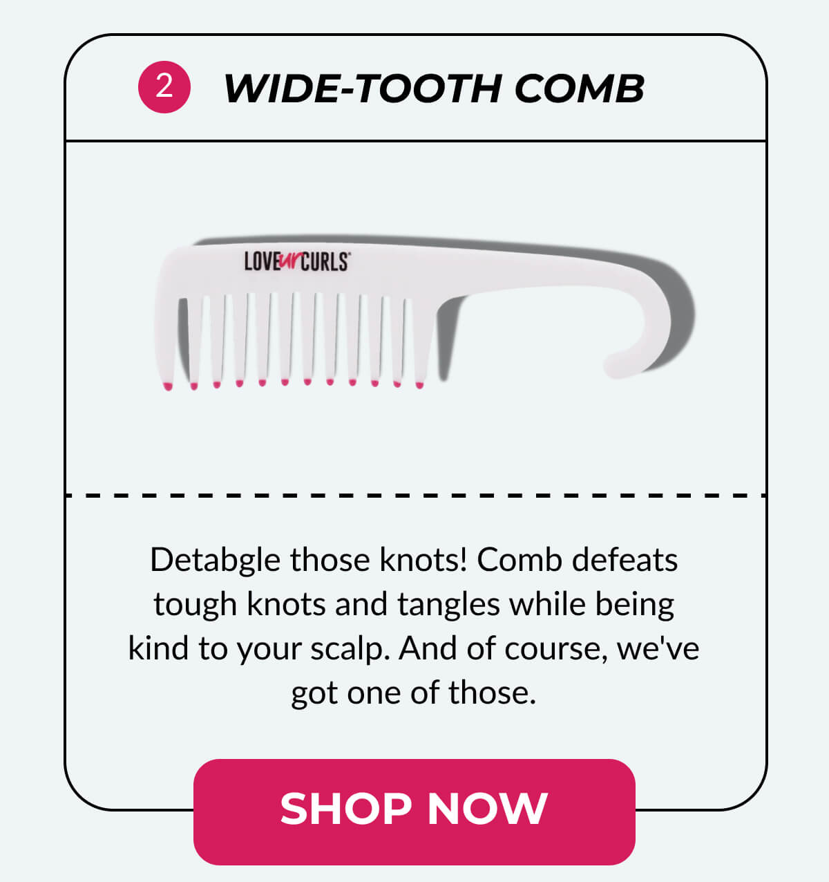 Wide-Tooth Comb Detabgle those knots! Comb defeats tough knots and tangles while being kind to your scalp. And of course, we've got one of those.