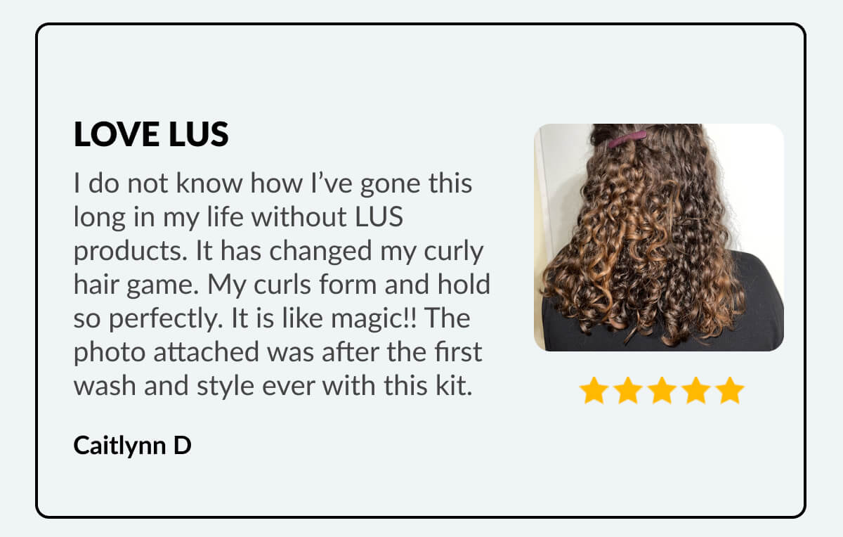 Love Lus I do not know how I’ve gone this long in my life without LUS products. It has changed my curly hair game. My curls form and hold so perfectly. It is like magic!! The photo attached was after the first wash and style ever with this kit. Caitlynn D