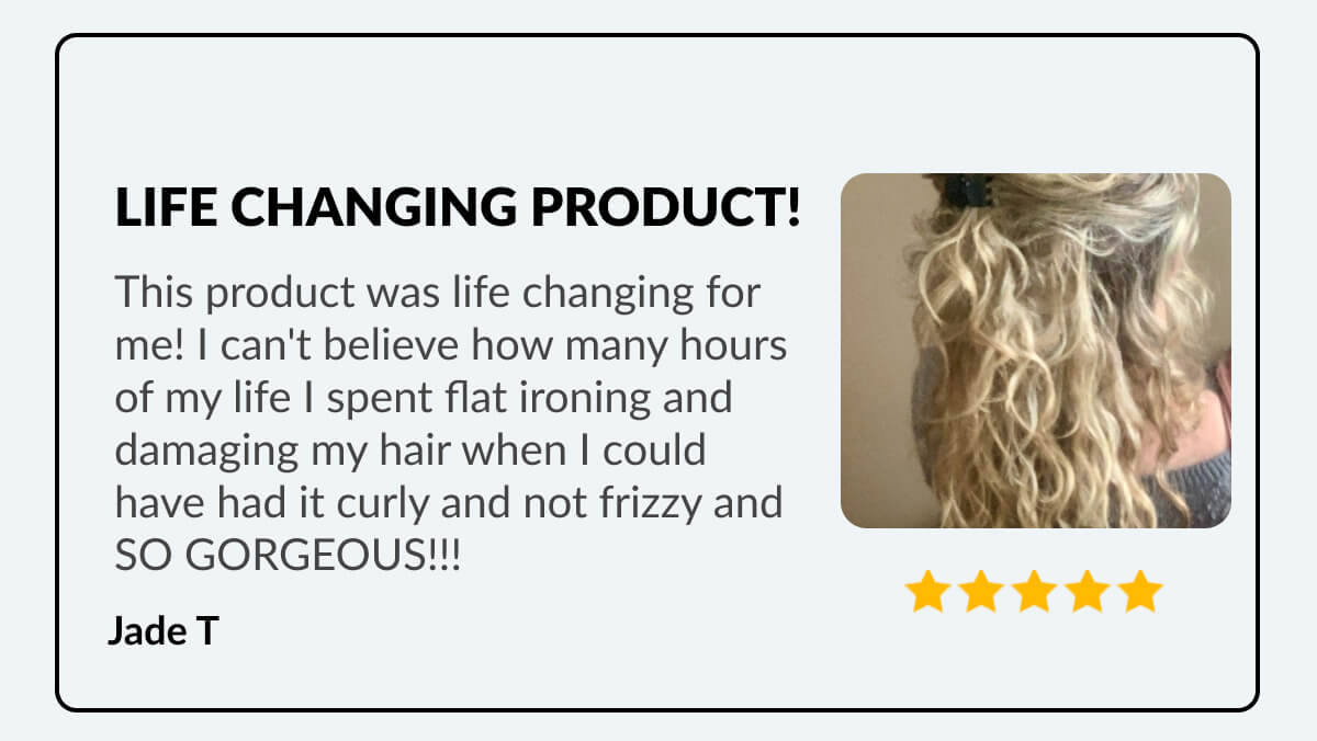 Life Changing Product! This product was life changing for me! I can't believe how many hours of my life I spent flat ironing and damaging my hair when I could have had it curly and not frizzy and so gorgeous!!! Jade T