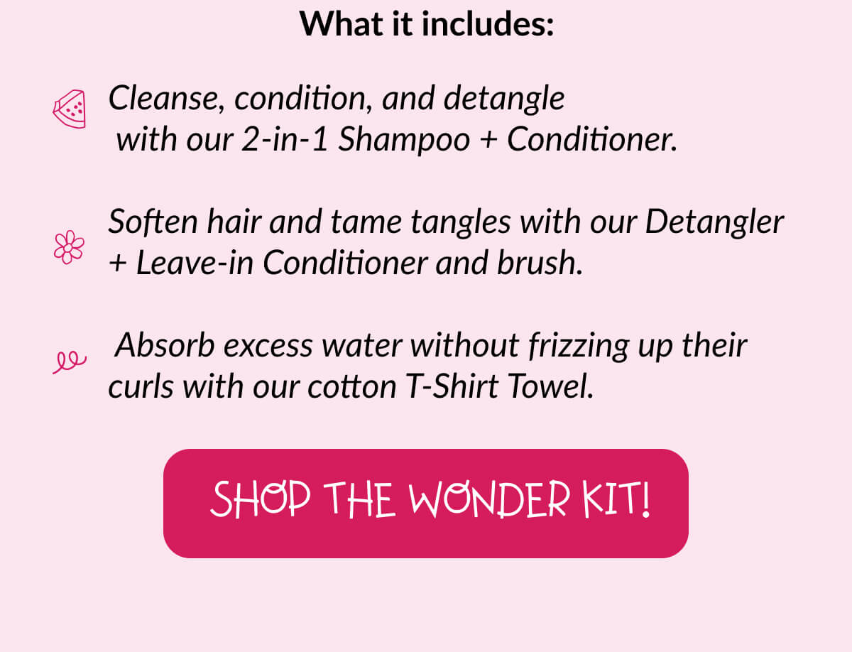 What it includes: Cleanse, condition, and detangle with our 2-in-1 Shampoo + Conditioner. Soften hair and tame tangles with our Detangler + Leave-in Conditioner and brush. Absorb excess water without frizzing up their curls with our cotton T-Shirt Towel.