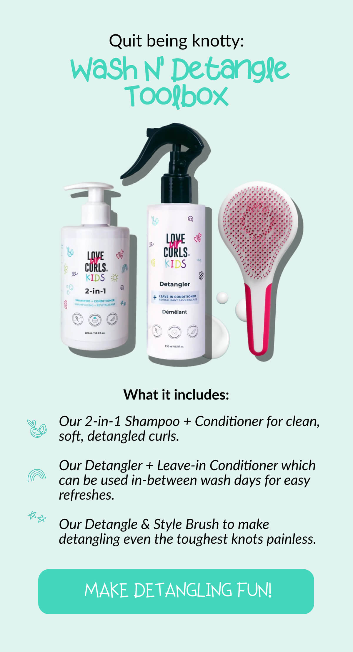 Quit being knotty: Wash N' Detangle Toolbox. What it includes: Our 2-in-1 Shampoo + Conditioner for clean, soft, detangled curls. Our Detangler + Leave-in Conditioner which can be used in-between wash days for easy refreshes. Our Detangle & Style Brush to make detangling even the toughest knots painless.