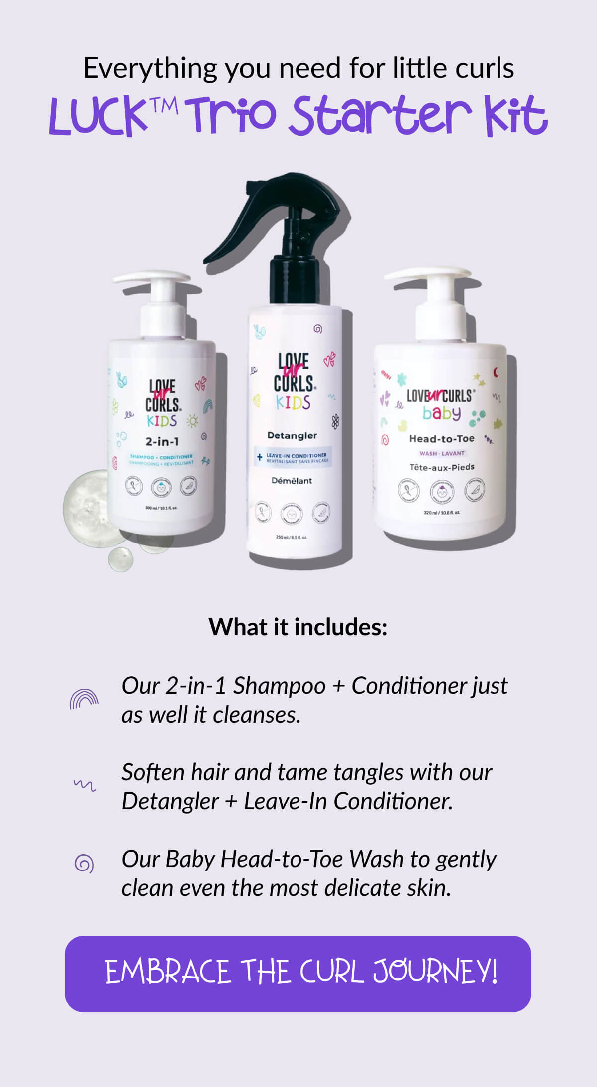 Everything you need for little curls LUCK™ Trio Starter Kit. What it includes: Our 2-in-1 Shampoo + Conditioner just as well it cleanses. Soften hair and tame tangles with our Detangler + Leave-In Conditioner. Our Baby Head-to-Toe Wash to gently clean even the most delicate skin.