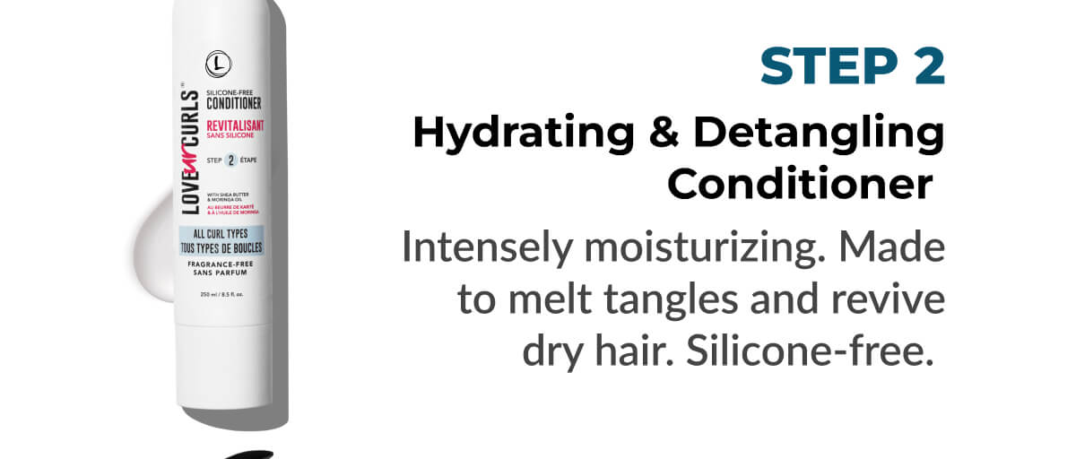 Hydrating & Detangling Conditioner: Intensely moisturizing. Made to melt tangles and revive dry hair. Silicone-free.