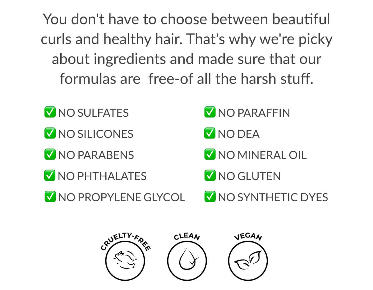 You don't have to choose between beautiful curls and healthy hair. That's why we're picky about ingredients and made to sure that our formulas are free-of all the harsh stuff.