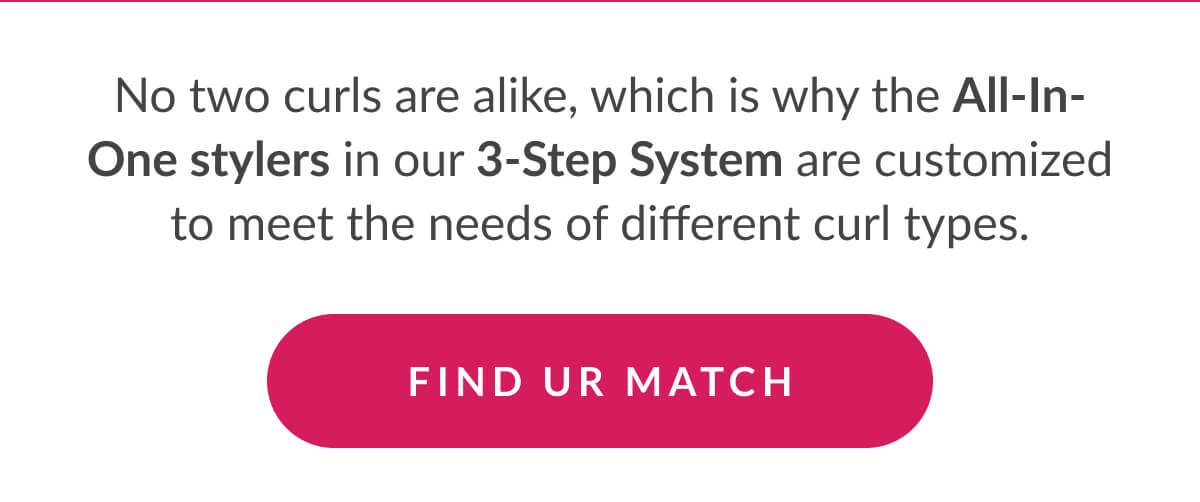 No two curls are alike, which is why the All-In-One stylers in our 3-Step System are customized to meet the needs of different curl types.