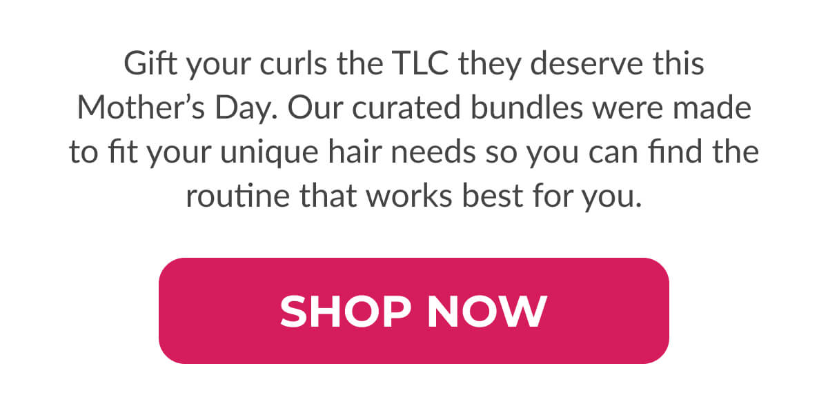 Gift your curls the TLC they deserve this Mother’s Day. Our curated bundles were made to fit your unique hair needs so you can find the routine that works best for you.