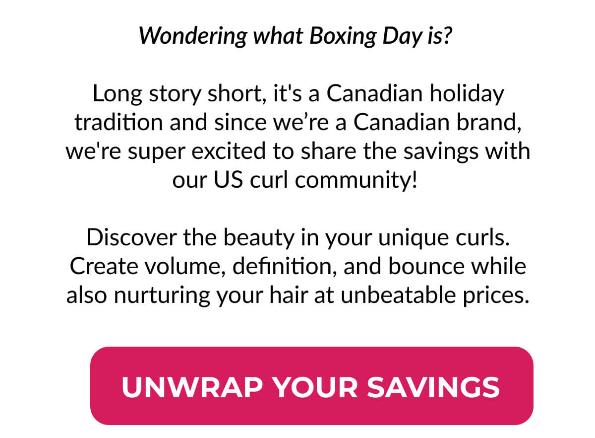 Wondering what Boxing Day is? Long story short, it's a Canadian holiday tradition and since we’re a Canadian brand, we're super excited to share the savings with our US curl community!   Discover the beauty in your unique curls. Create volume, definition, and bounce while also nurturing your hair at unbeatable prices.