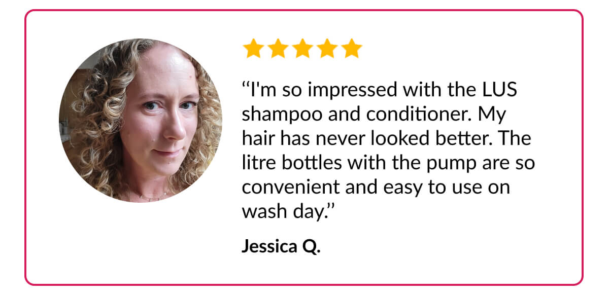 ‘‘I'm so impressed with the LUS shampoo and conditioner. My hair has never looked better. The litre bottles with the pump are so convenient and easy to use on wash day.’’ Jessica Q.