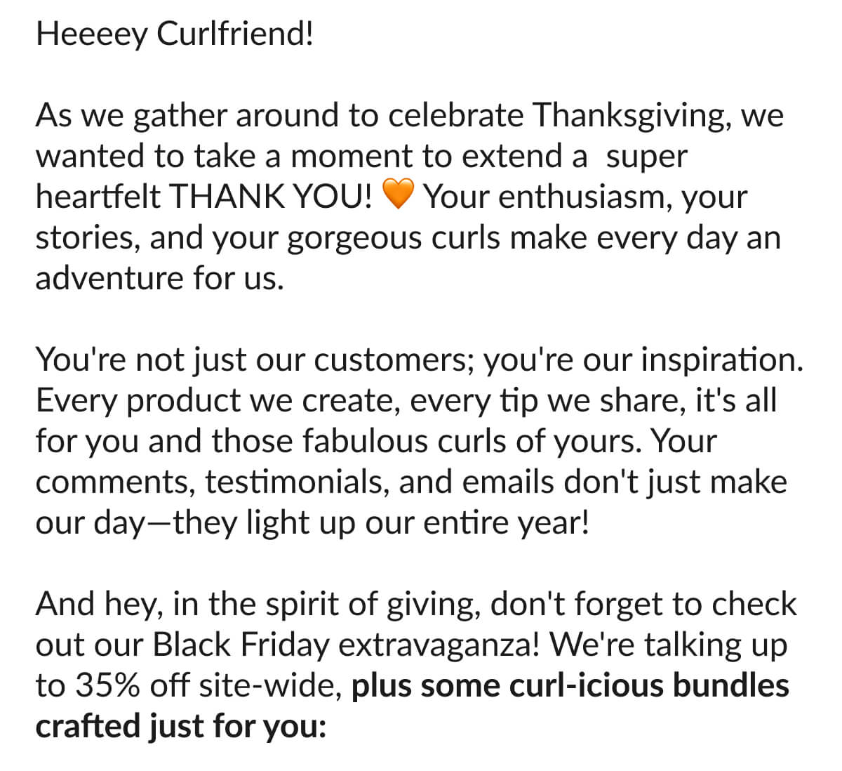 Heeeey Curlfriend! As we gather around to celebrate Thanksgiving, we wanted to take a moment to extend a super heartfelt Thank You! Your enthusiasm, your stories, and your gorgeous curls make every day an adventure for us. You're not just our customers; you're our inspiration. Every product we create, every tip we share, it's all for you and those fabulous curls of yours. Your comments, testimonials, and emails don't just make our day—they light up our entire year! And hey, in the spirit of giving, don't forget to check out our Black Friday extravaganza! We're talking up to 35% off site-wide, plus some curl-icious bundles crafted just for you: