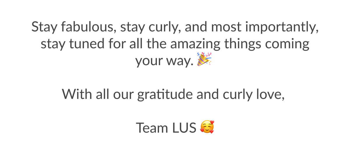 Stay fabulous, stay curly, and most importantly, stay tuned for all the amazing things coming your way. With all our gratitude and curly love, Team Lus.