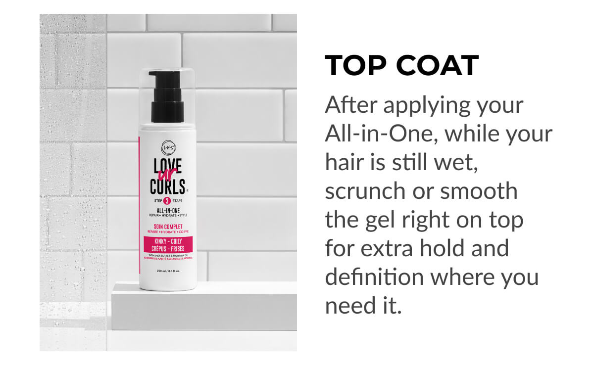 Top Coat After applying your All-in-One, while your hair is still wet, scrunch or smooth the gel right on top for extra hold and definition where you need it.