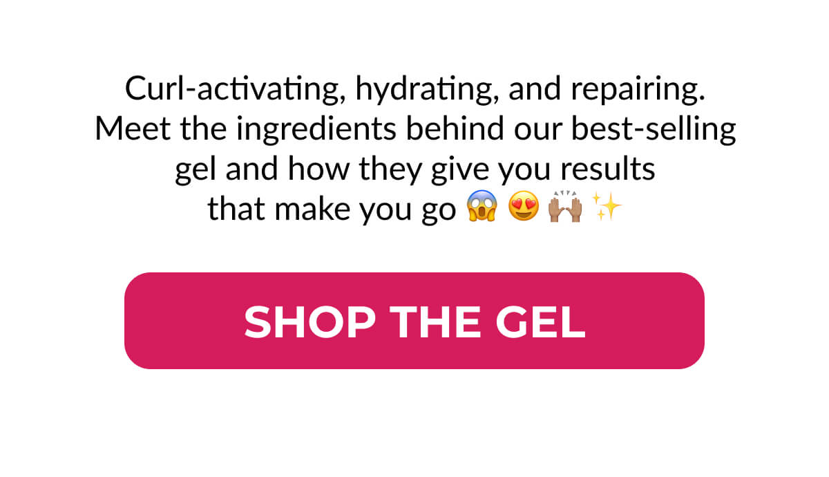 The gel every curl wants. Curl-activating, hydrating, and repairing. Meet the ingredients behind our best-selling gel and how they give you results that make you go 