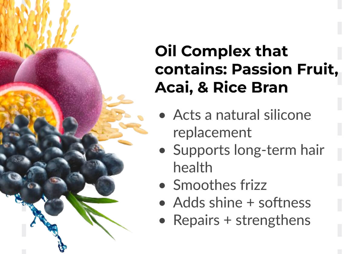 Oil Complex that contains: Passion Fruit, Acai, & Rice Bran: Acts a natural silicone replacement. Supports long-term hair health. Smoothes frizz. Adds shine + softness. Repairs + strengthens.