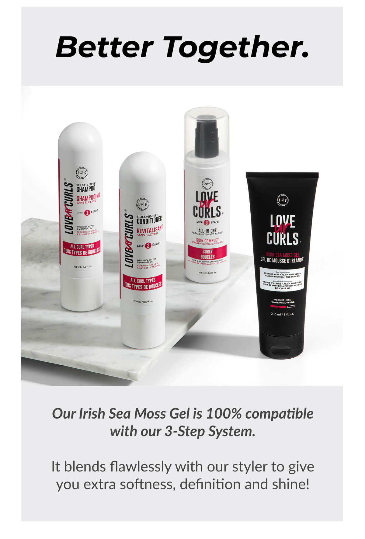 Better Together. Our Irish Sea Moss Gel is 100% compatible with our 3-Step System. It blends flawlessly with our styler to give you extra softness, definition and shine!