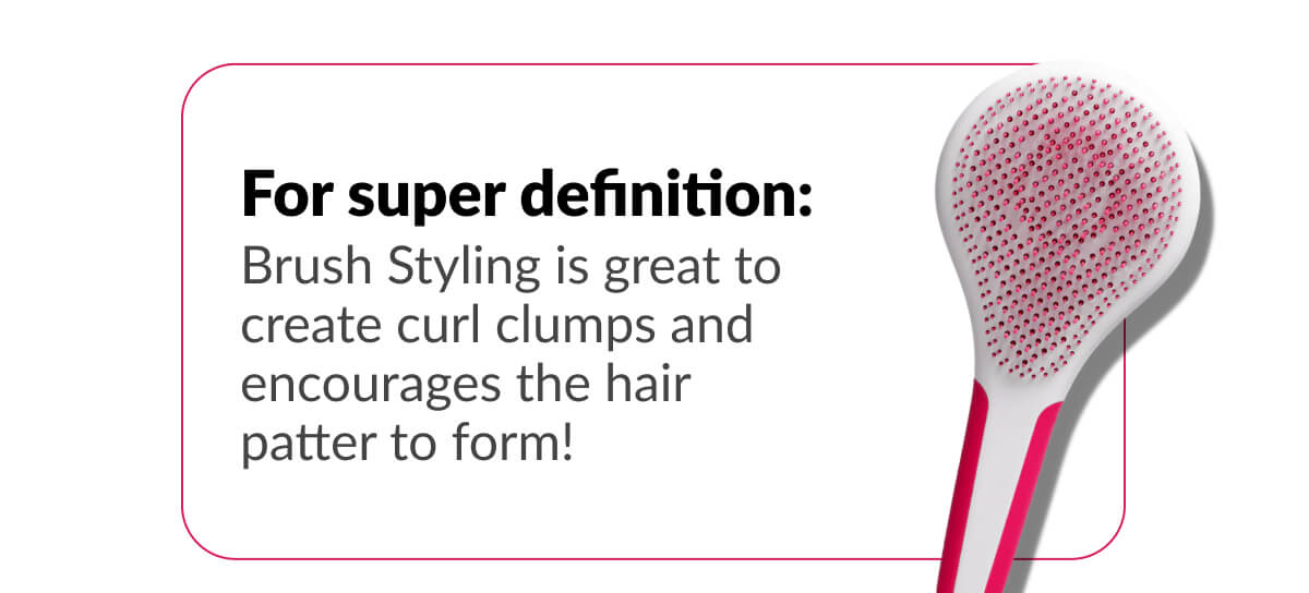 For super definition: Brush Styling is great to create curl clumps and encourages the hair patter to form!