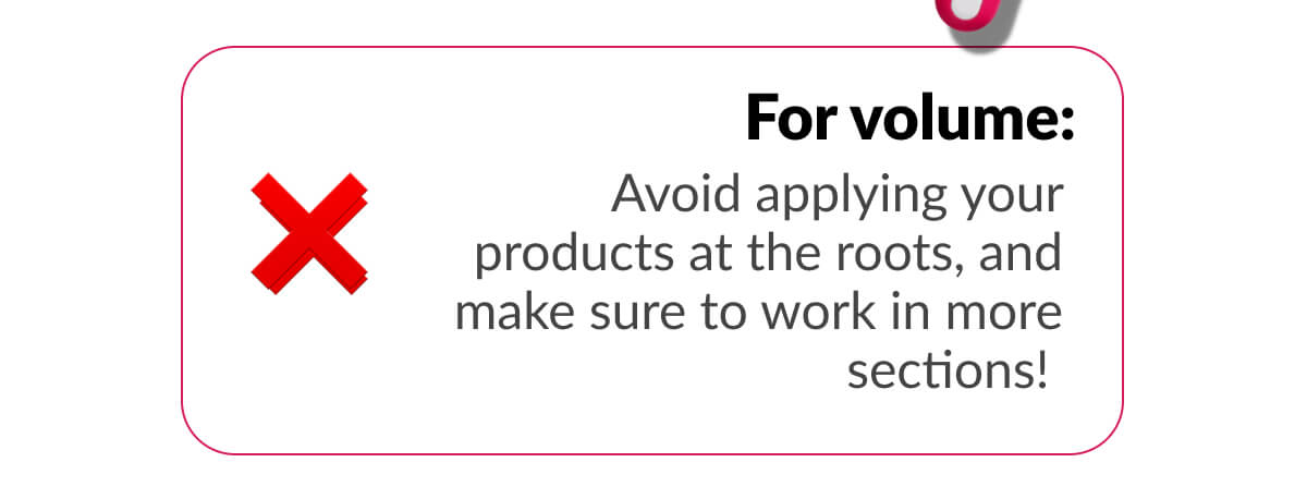 For volume: Avoid applying your products at the roots, and make sure to work in more sections!