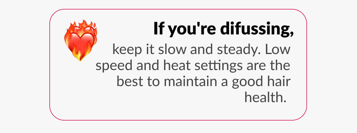 If you're difussing, keep it slow and steady. Low speed and heat settings are the best to maintain a good hair health.