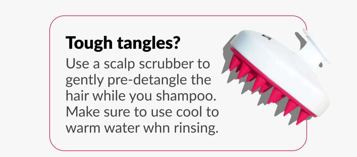 Tough tangles? Use a scalp scrubber to gently pre-detangle the hair while you shampoo. Make sure to use cool to warm water whn rinsing.