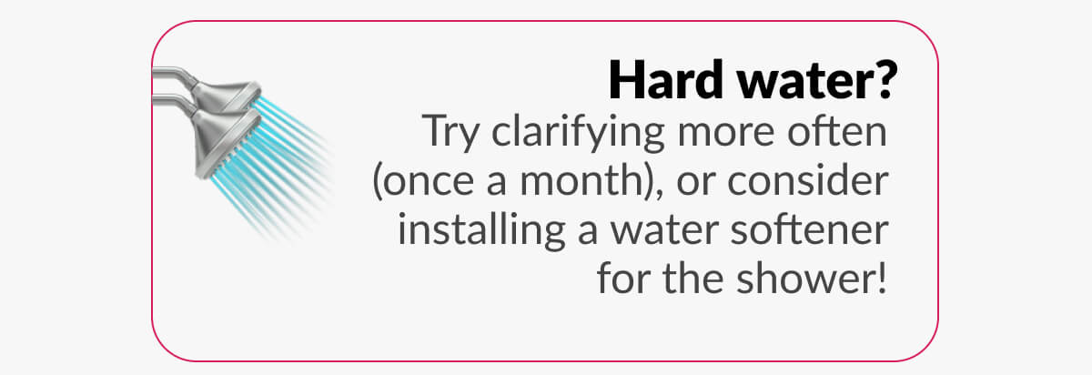 Hard water? Try clarifying more often (once a month), or consider installing a water softener for the shower!