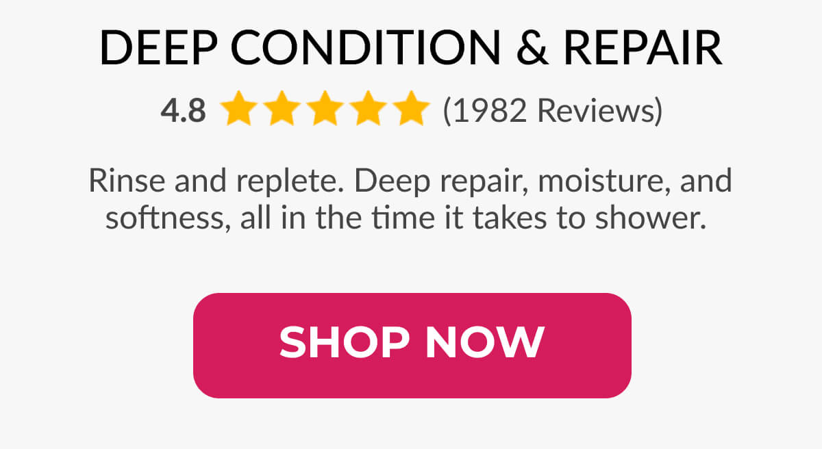 Deep Condition & Repair Rinse and replete. Deep repair, moisture, and softness, all in the time it takes to shower.