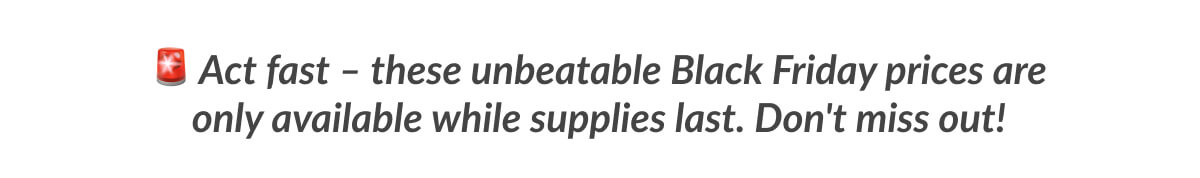 Act fast – these unbeatable Black Friday prices are only available while supplies last. Don't miss out!