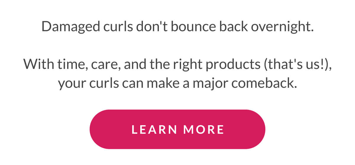 Damaged curls don't bounce back overnight.  With time, care, and the right products (that's us!), your curls can make a major comeback.