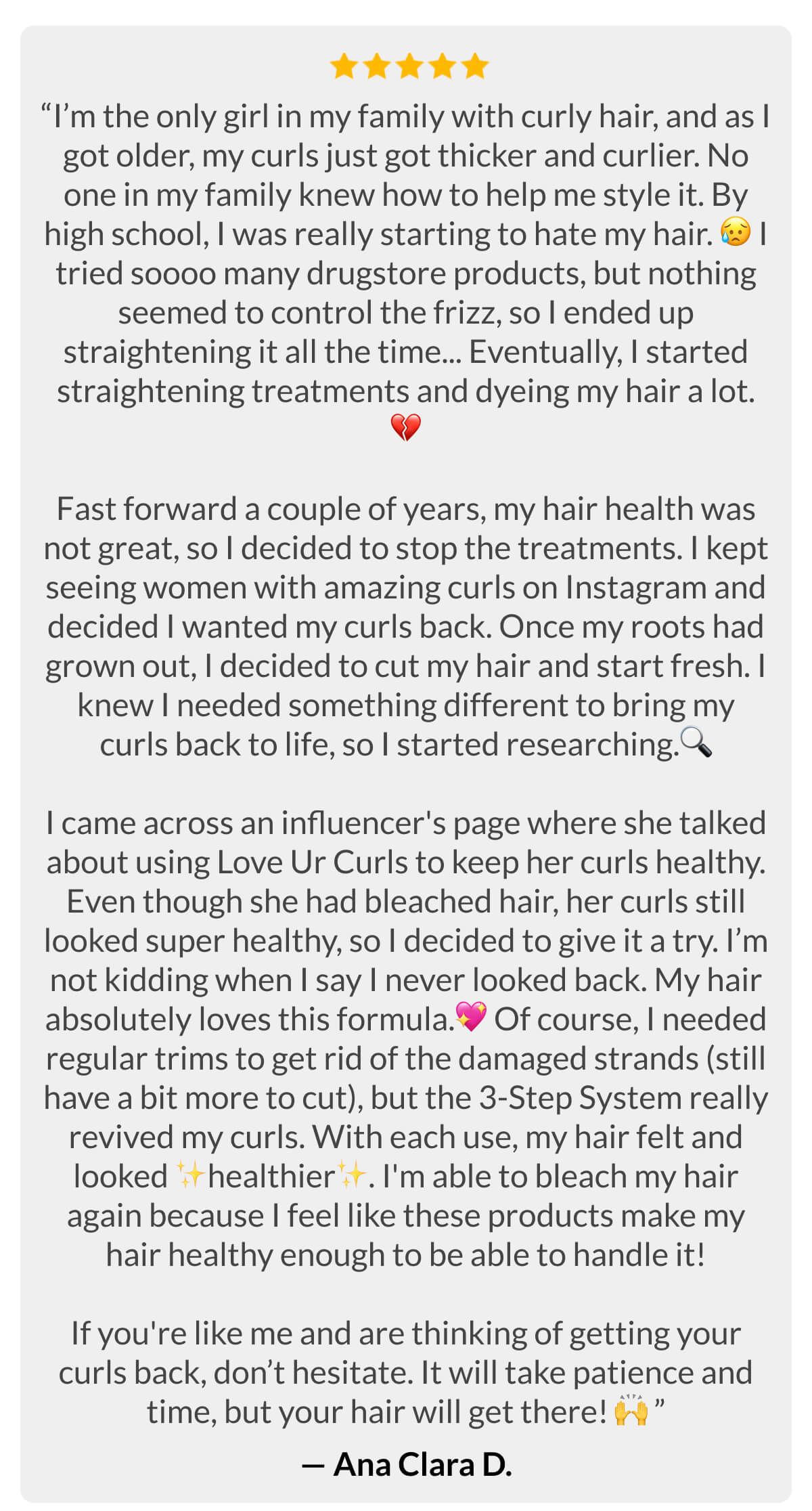 “I’m the only girl in my family with curly hair, and as I got older, my curls just got thicker and curlier. No one in my family knew how to help me style it. By high school, I was really starting to hate my hair. I tried soooo many drugstore products, but nothing seemed to control the frizz, so I ended up straightening it all the time... Eventually, I started straightening treatments and dyeing my hair a lot.  Fast forward a couple of years, my hair health was not great, so I decided to stop the treatments. I kept seeing women with amazing curls on Instagram and decided I wanted my curls back. Once my roots had grown out, I decided to cut my hair and start fresh. I knew I needed something different to bring my curls back to life, so I started researching. I came across an influencer's page where she talked about using Love Ur Curls to keep her curls healthy. Even though she had bleached hair, her curls still looked super healthy, so I decided to give it a try. I’m not kidding when I say I never looked back. My hair absolutely loves this formula. Of course, I needed regular trims to get rid of the damaged strands (still have a bit more to cut), but the 3-Step System really revived my curls. With each use, my hair felt and looked healthier. I'm able to bleach my hair again because I feel like these products make my hair healthy enough to be able to handle it!  If you're like me and are thinking of getting your curls back, don’t hesitate. It will take patience and time, but your hair will get there!” -Ana Clara D.