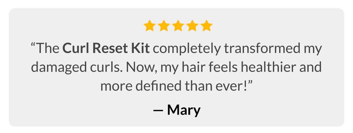 “The Curl Reset Kit completely transformed my damaged curls. Now, my hair feels healthier and more defined than ever!” -Mary