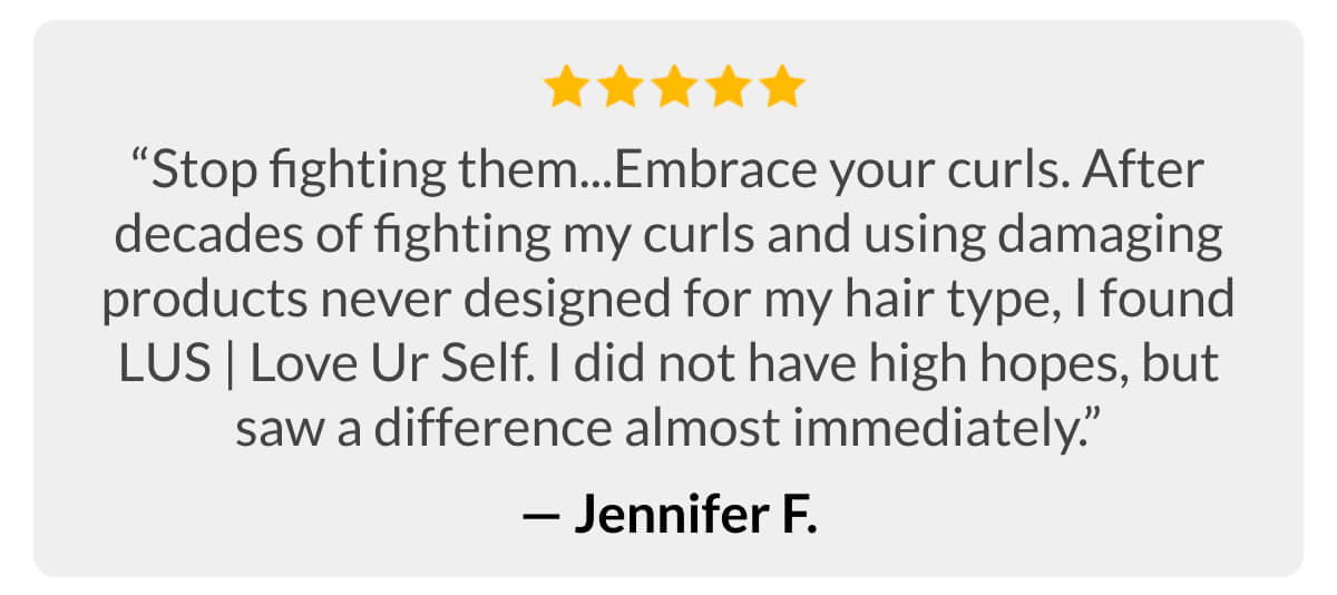 “Stop fighting them...Embrace your curls. After decades of fighting my curls and using damaging products never designed for my hair type, I found LUS | Love Ur Self. I did not have high hopes, but saw a difference almost immediately.” -Jennifer F.