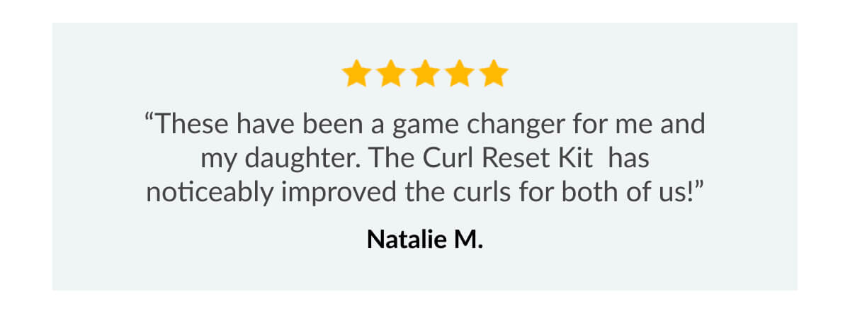 "These have been a game changer for me and my daughter. The Curl Reset Kit has noticeably improved the curls for both of us!"