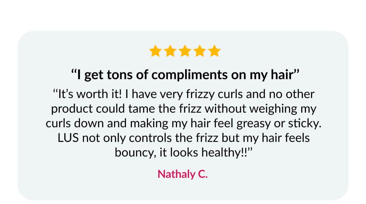  ‘‘I get tons of compliments on my hair’’ ‘‘It’s worth it! I have very frizzy curls and no other product could tame the frizz without weighing my curls down and making my hair feel greasy or sticky. LUS not only controls the frizz but my hair feels bouncy, it looks healthy!!’’ Nathaly C.