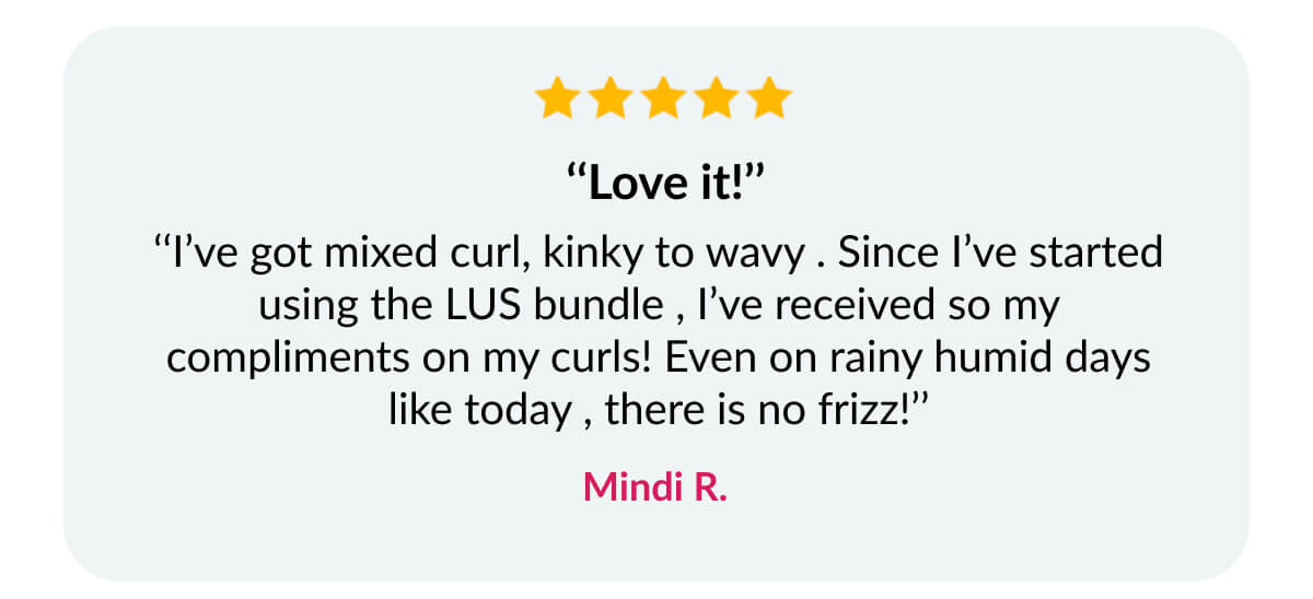  ‘‘Love it!’’ ‘‘I’ve got mixed curl, kinky to wavy . Since I’ve started using the LUS bundle , I’ve received so my compliments on my curls! Even on rainy humid days like today , there is no frizz!’’ Mindi R.