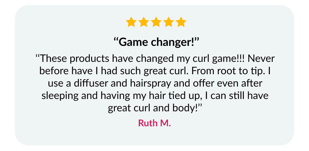  ‘‘Game changer!’’ ‘‘These products have changed my curl game!!! Never before have I had such great curl. From root to tip. I use a diffuser and hairspray and offer even after sleeping and having my hair tied up, I can still have great curl and body!’’ Ruth M.