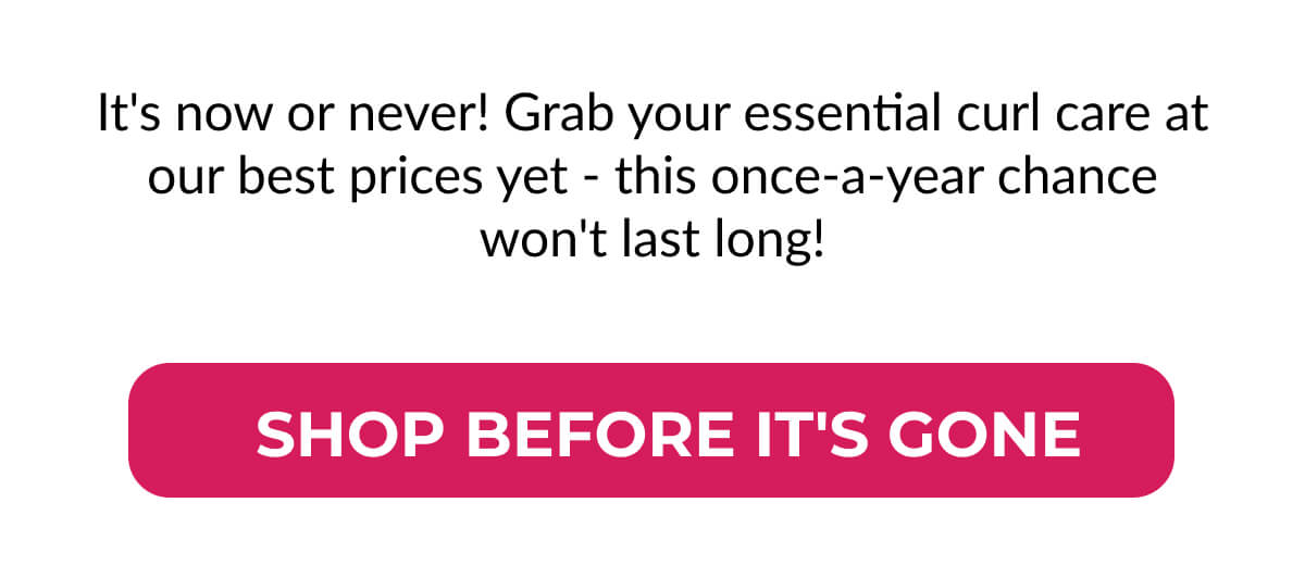 It's now or never! Grab your essential curl care at our best prices yet - this once-a-year chance won't last long!