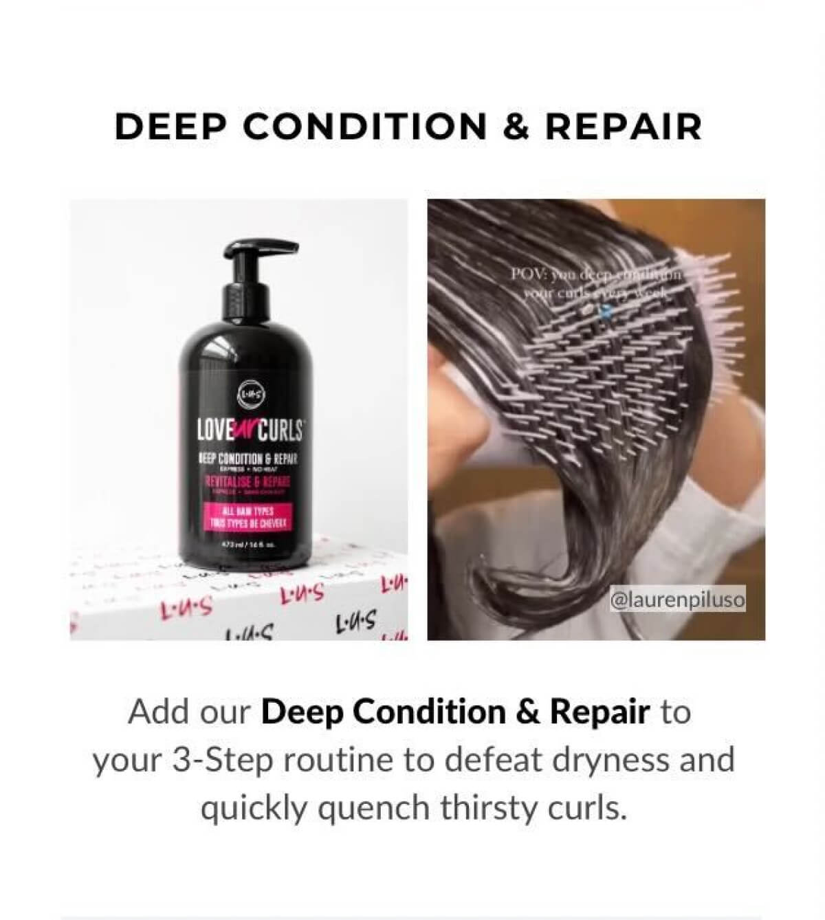 Add our Deep Condition & Repair to your 3.Step routine to defeat dryness and quickly quench thirsty curls.