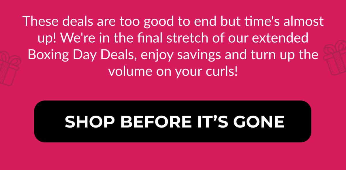 These deals are too good to end but time's almost up! We're in the final stretch of our extended Boxing Day Deals, enjoy savings and turn up the volume on your curls!