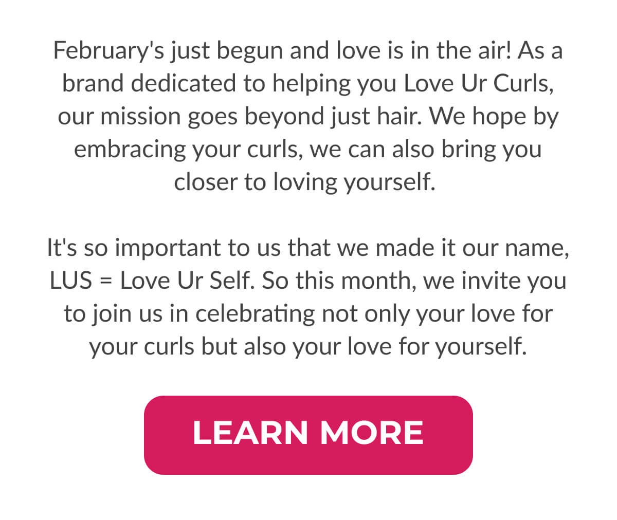 February's just begun and love is in the air! As a brand dedicated to helping you Love Ur Curls, our mission goes beyond just hair. We hope by embracing your curls, we can also bring you closer to loving yourself.   It's so important to us that we made it our name, LUS=Love Ur Self. So this month, we invite you to join us in celebrating not only your love for your curls but also your love for yourself.