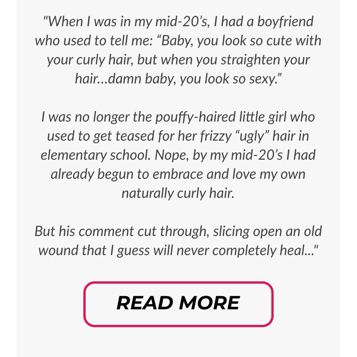 "When I was in my mid-20’s, I had a boyfriend who used to tell me: “Baby, you look so cute with your curly hair, but when you straighten your hair…damn baby, you look so sexy.”  I was no longer the pouffy-haired little girl who used to get teased for her frizzy “ugly” hair in elementary school. Nope, by my mid-20’s I had already begun to embrace and love my own naturally curly hair.  But his comment cut through, slicing open an old wound that I guess will never completely heal..."