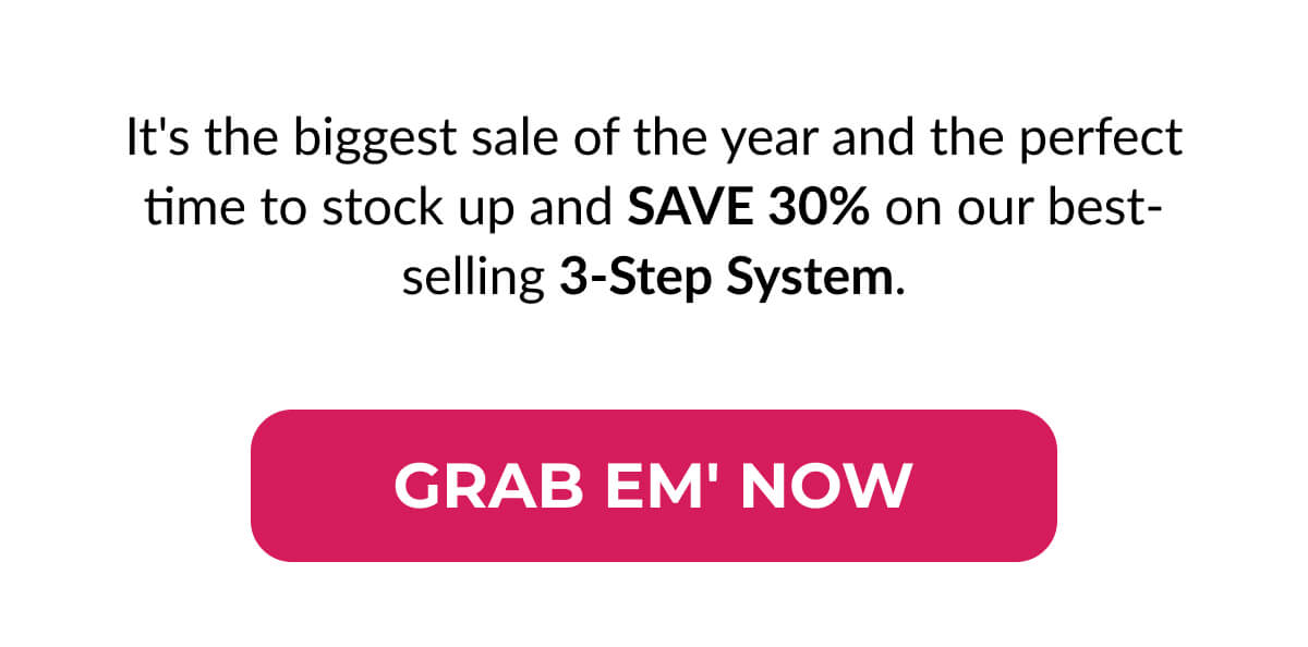 It's the biggest sale of the year and the perfect time to stock up and Save 30% on our best-selling 3-Step System.