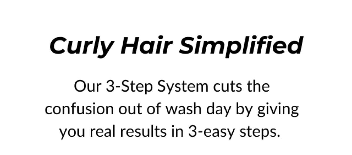 Curly Hair Simplified Our 3-Step System cuts the confusion out of wash day by giving you real results in 3-easy steps.