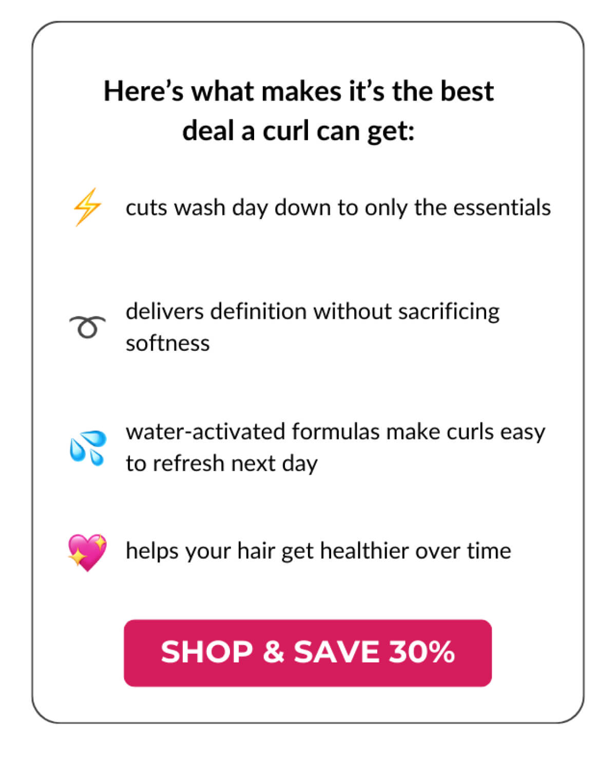 Here's what makes it's the best deal a curl can get: Cuts wash day down to only the essentials. Delivers definition without sacrificing softness. Water-activated formulas make curls easy to refresh next day. Helps your hair get healthier over time.