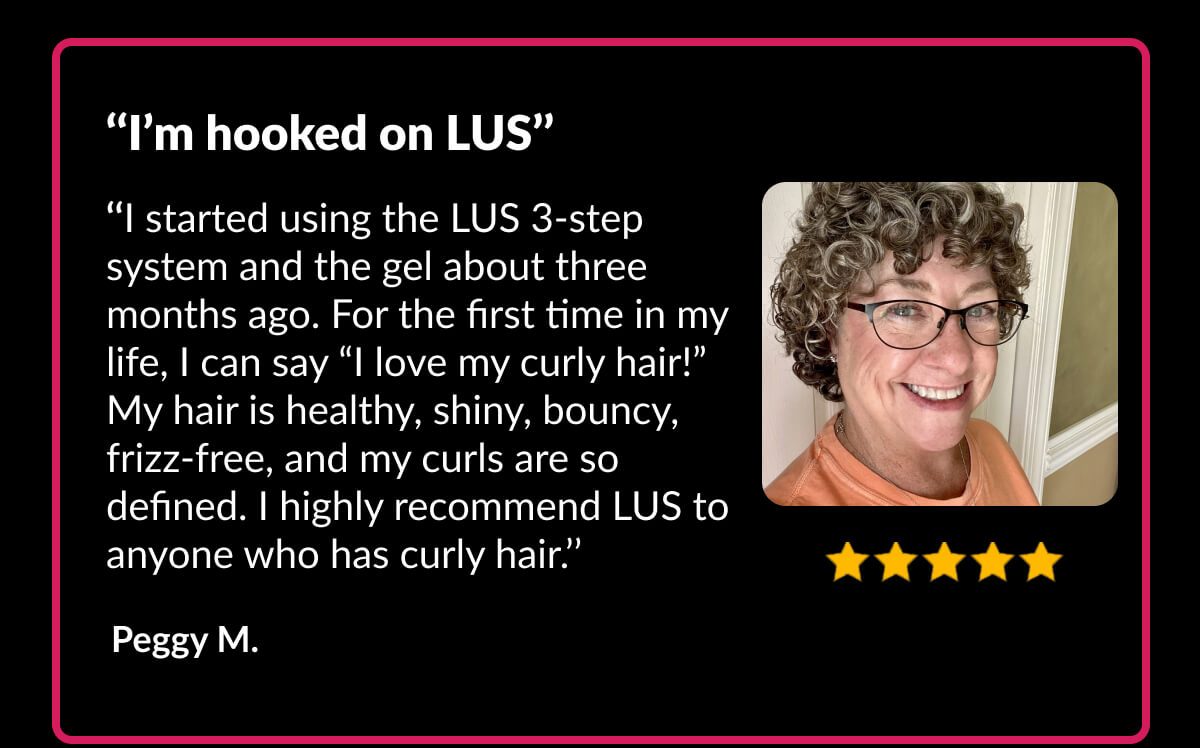 ‘‘I’m hooked on Lus’’ ‘‘I started using the LUS 3-step system and the gel about three months ago. For the first time in my life, I can say “I love my curly hair!” My hair is healthy, shiny, bouncy, frizz-free, and my curls are so defined. I highly recommend LUS to anyone who has curly hair.’’ Peggy M.