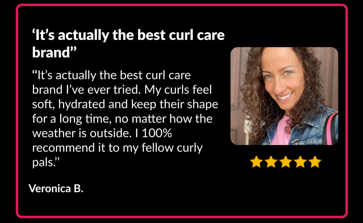 ‘It’s actually the best curl care brand’’ ‘‘It’s actually the best curl care brand I’ve ever tried. My curls feel soft, hydrated and keep their shape for a long time, no matter how the weather is outside. I 100% recommend it to my fellow curly pals.’’ Veronica B.