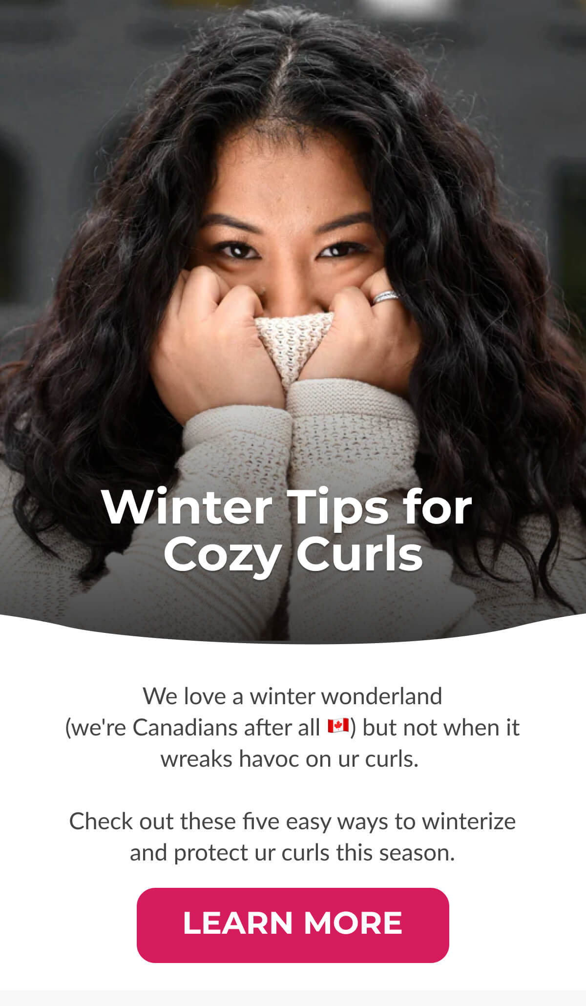 Winter Tips for Cozy Curls We love a winter wonderland (we're Canadians after all) but not when it wreaks havoc on ur curls. Check out these five easy ways to winterize and protect ur curls this season.