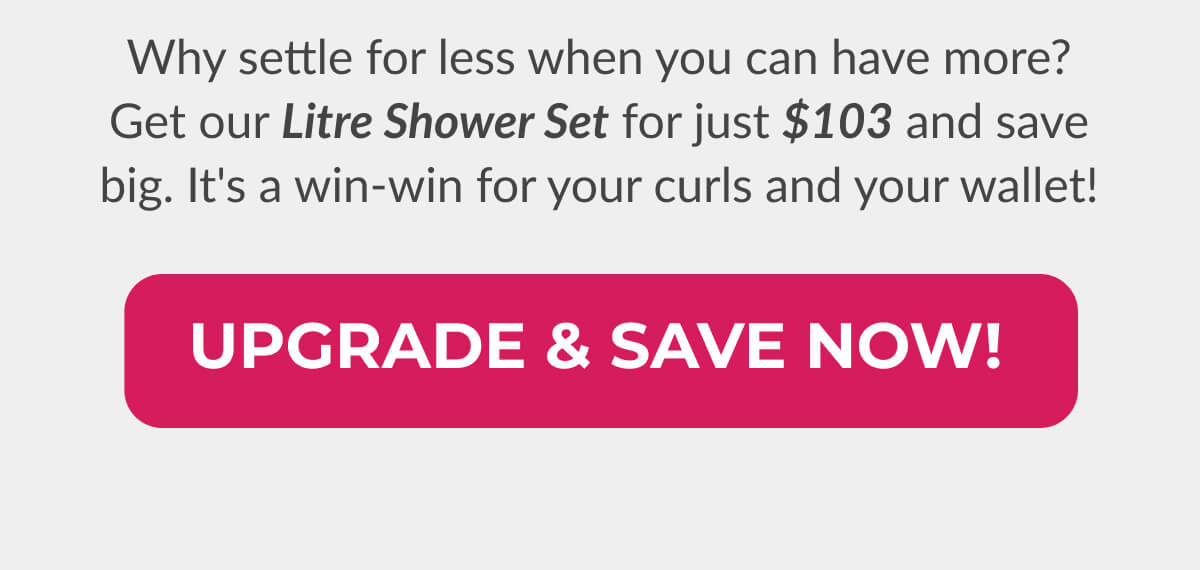 Why settle for less when you can have more? Get our Litre Shower Set for just $103 and save big. It's a win-win for your curls and your wallet!