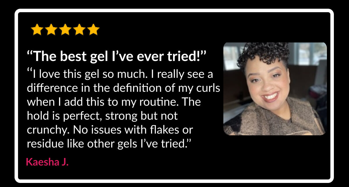 ‘‘The best gel I’ve ever tried!’’ ‘‘I love this gel so much. I really see a difference in the definition of my curls when I add this to my routine. The hold is perfect, strong but not crunchy. No issues with flakes or residue like other gels I’ve tried.’’ Kaesha J.