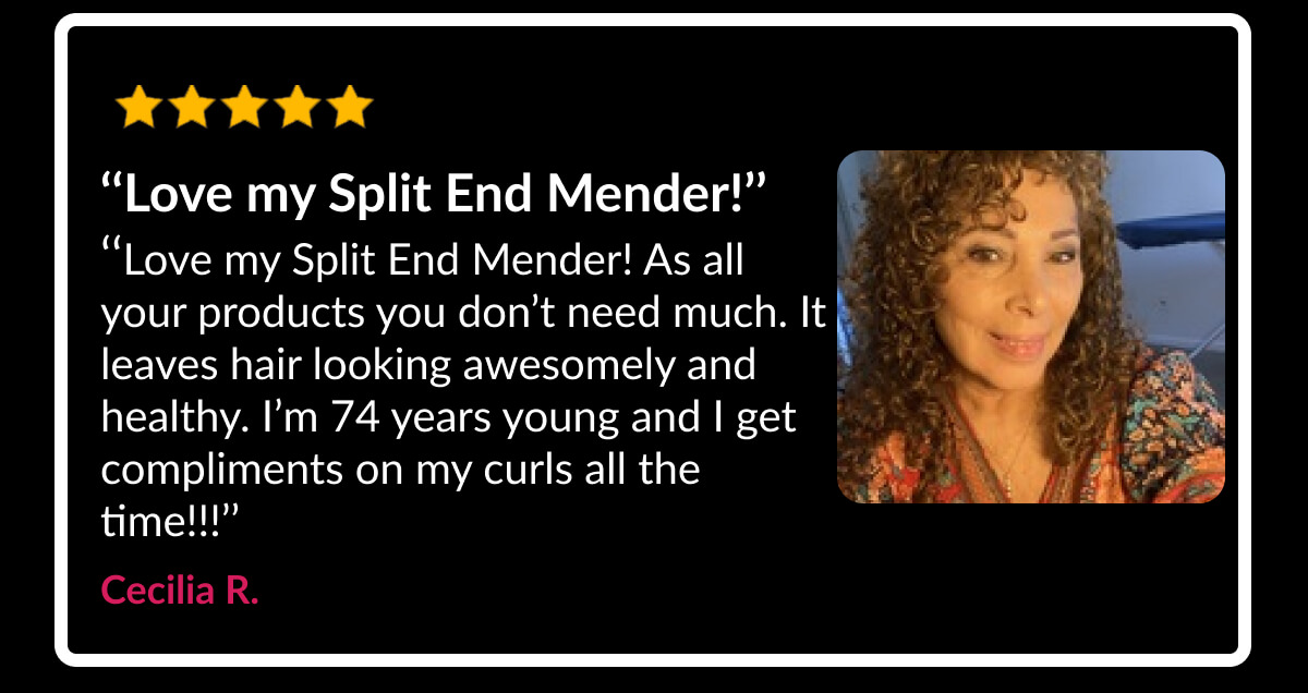 ‘‘Love my Split End Mender!’’ ‘‘Love my Split End Mender! As all your products you don’t need much. It leaves hair looking awesomely and healthy. I’m 74 years young and I get compliments on my curls all the time!!!’’ Cecilia R.