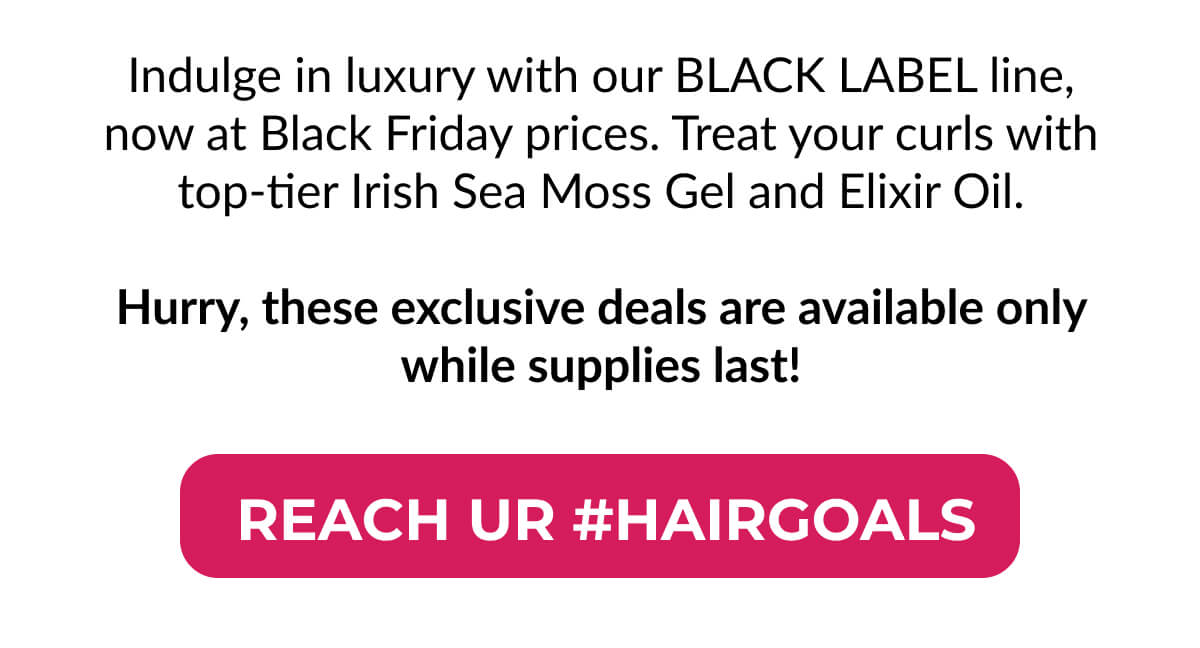 Indulge in luxury with our Black Label line, now at Black Friday prices. Treat your curls with top-tier Irish Sea Moss Gel and Elixir Oil. Hurry, these exclusive deals are available only while supplies last!