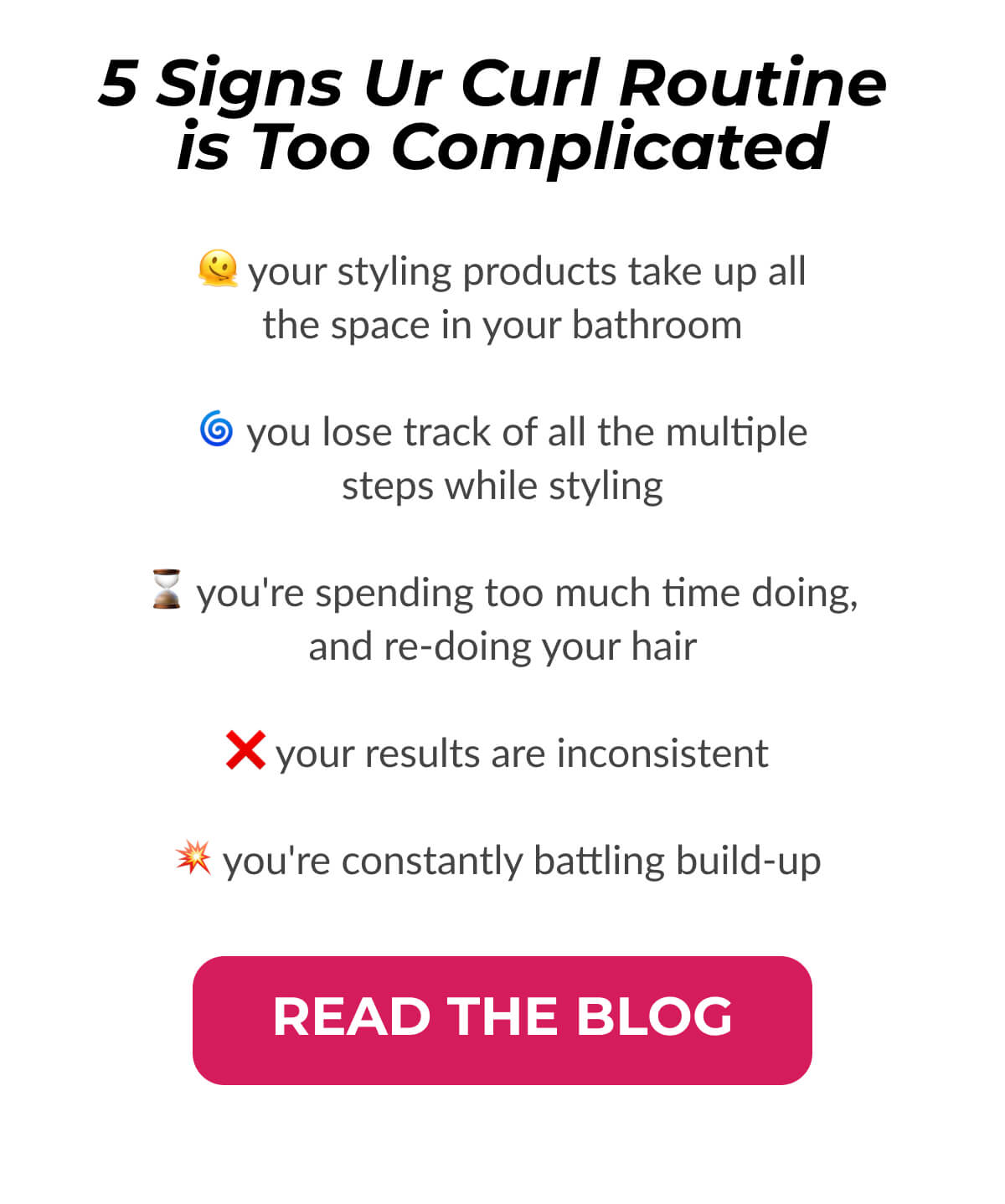 5 Signs Ur Curl Routine is Too Complicated: Your styling products take up all. The space in your bathroom. You lose track of all the multiple steps while styling. You're spending too much time doing, and re-doing your hair. Your results are inconsistent. You're constantly battling build-up.